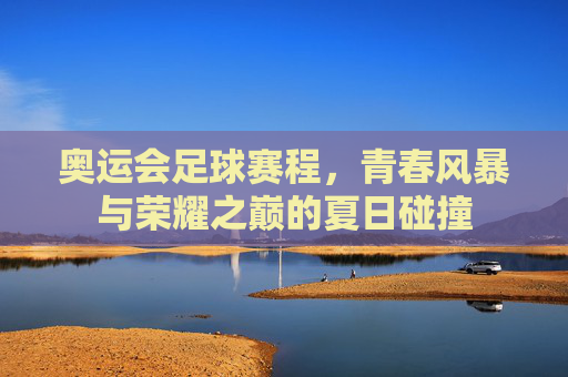 奥运会足球赛程,青春风暴与荣耀之巅的夏日碰撞