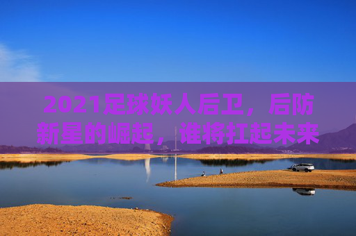 2021足球妖人后卫，后防新星的崛起，谁将扛起未来防线大旗？2021足球后防新星崛起，谁将扛起未来防线大旗？