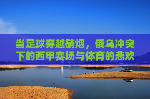 当足球穿越硝烟，俄乌冲突下的西甲赛场与体育的悲欢，硝烟里的足球悲欢，俄乌冲突下的西甲赛场