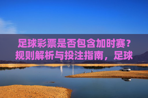 足球彩票是否包含加时赛?规则解析与投注指南,足球彩票加时赛规则解析与投注指南