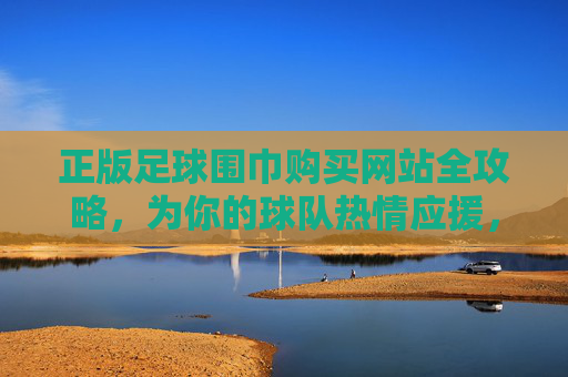 正版足球围巾购买网站全攻略,为你的球队热情应援,品质与信仰并存!正版足球围巾购买网站全攻略,品质应援,信仰随行