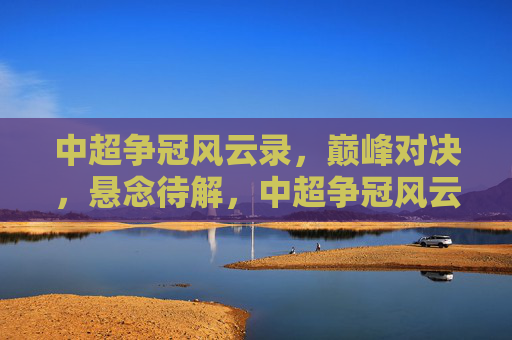 中超争冠风云录，巅峰对决，悬念待解，中超争冠风云，巅峰对决悬念待解