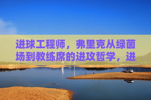 进球工程师,弗里克从绿茵场到教练席的进攻哲学,进球工程师弗里克,从绿茵场到教练席的进攻哲学