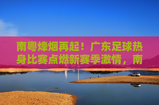 南粤烽烟再起!广东足球热身比赛点燃新赛季激情,南粤烽烟再起!广东足球热身比赛点燃新赛季激情