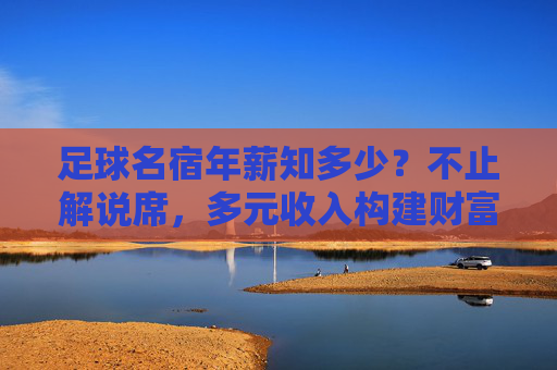 足球名宿年薪知多少?不止解说席,多元收入构建财富版图,足球名宿,多元收入构建财富版图