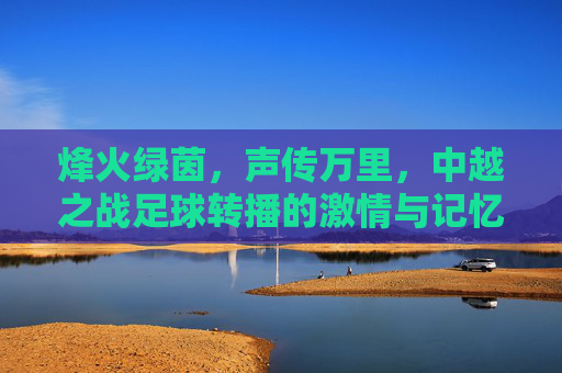 烽火绿茵,声传万里,中越之战足球转播的激情与记忆,烽火绿茵声万里,中越之战足球转播的激情记忆