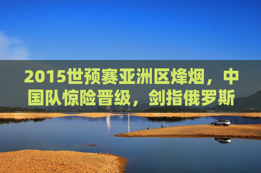 2015世预赛亚洲区烽烟,中国队惊险晋级,剑指俄罗斯,2015世预赛亚洲区中国队惊险晋级剑指俄罗斯