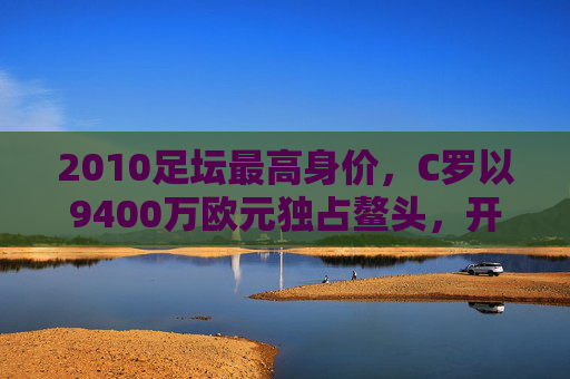2010足坛最高身价,C罗以9400万欧元独占鳌头,开启巨星溢价时代,C罗9400万欧元创2010足坛最高身价 开启巨星溢价时代