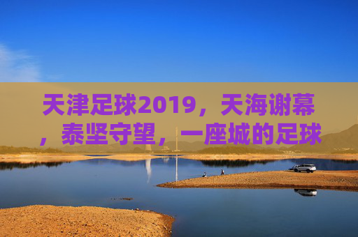 天津足球2019,天海谢幕,泰坚守望,一座城的足球记忆,2019天津足球,天海谢幕泰达守望,一座城的记忆