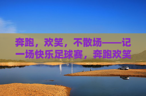 奔跑,欢笑,不散场——记一场快乐足球赛,奔跑欢笑,快乐足球赛不散场