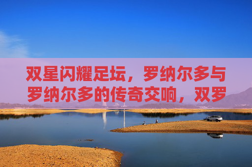 双星闪耀足坛，罗纳尔多与罗纳尔多的传奇交响，双罗闪耀足坛，传奇交响