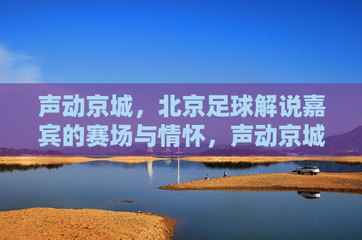 声动京城,北京足球解说嘉宾的赛场与情怀,声动京城,北京足球解说嘉宾的赛场情怀