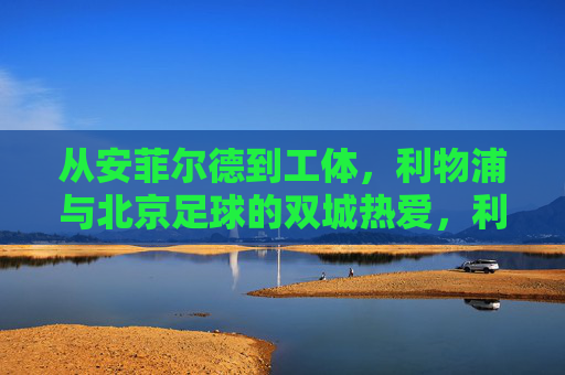 从安菲尔德到工体，利物浦与北京足球的双城热爱，利物浦与北京，安菲尔德到工体的双城热爱