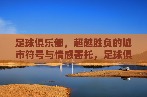 足球俱乐部,超越胜负的城市符号与情感寄托,足球俱乐部,超越胜负的城市符号与情感寄托