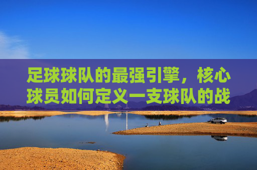 足球球队的最强引擎，核心球员如何定义一支球队的战斗力，最强引擎，核心球员如何定义球队战斗力