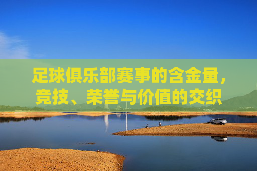 足球俱乐部赛事的含金量,竞技、荣誉与价值的交织