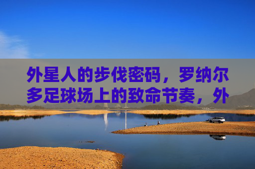 外星人的步伐密码,罗纳尔多足球场上的致命节奏,外星人步伐密码,罗纳尔多足球场的致命节奏