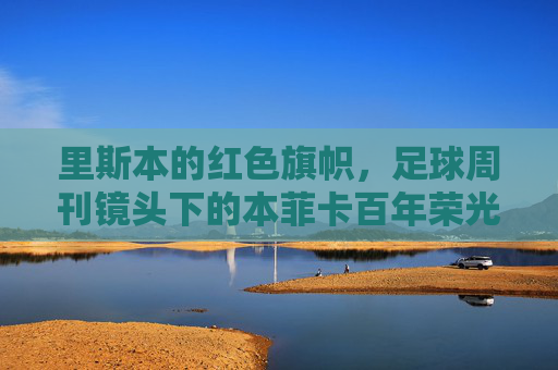 里斯本的红色旗帜，足球周刊镜头下的本菲卡百年荣光与永恒信仰，红色旗帜下的本菲卡，百年荣光与永恒信仰