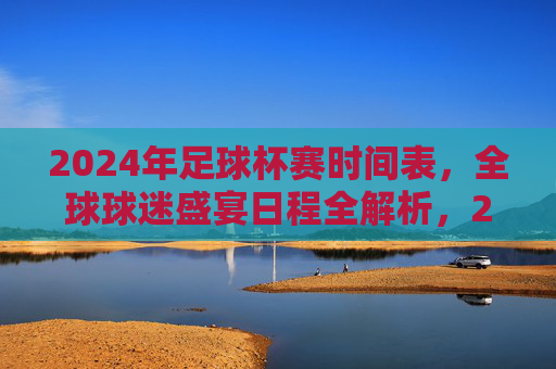 2024年足球杯赛时间表,全球球迷盛宴日程全解析,2024年足球杯赛全球球迷盛宴日程全解析