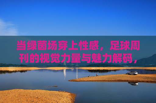 当绿茵场穿上性感，足球周刊的视觉力量与魅力解码，绿茵场穿性感，足球周刊的视觉力量与魅力解码