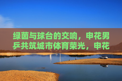 绿茵与球台的交响，申花男乒共筑城市体育荣光，申花足乒携手，绿茵球台共筑城市体育荣光
