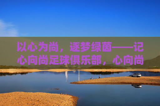 以心为尚,逐梦绿茵——记心向尚足球俱乐部,心向尚逐梦绿茵