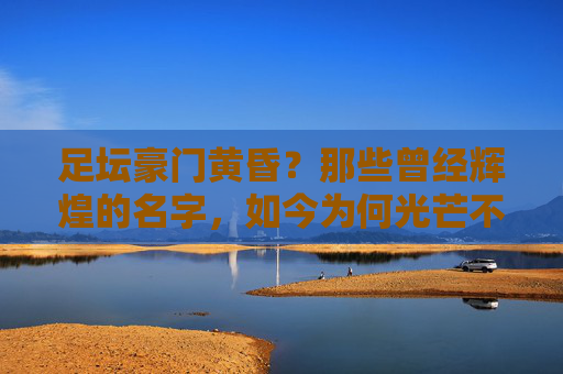 足坛豪门黄昏?那些曾经辉煌的名字,如今为何光芒不再?足坛豪门黄昏,辉煌名字何以光芒不再?