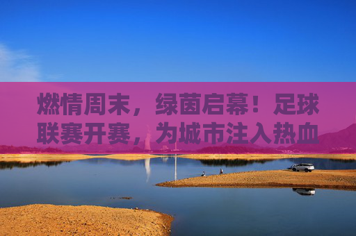 燃情周末，绿茵启幕！足球联赛开赛，为城市注入热血脉动，燃情绿茵启幕，足球联赛开赛为城市注入热血脉动