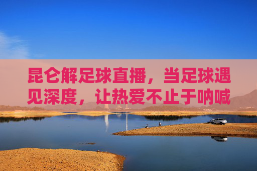 昆仑解足球直播，当足球遇见深度，让热爱不止于呐喊，昆仑解足球直播，足球遇深度，热爱不止于呐喊
