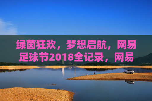 绿茵狂欢，梦想启航，网易足球节2018全记录，网易足球节2018全记录，绿茵狂欢，梦想启航