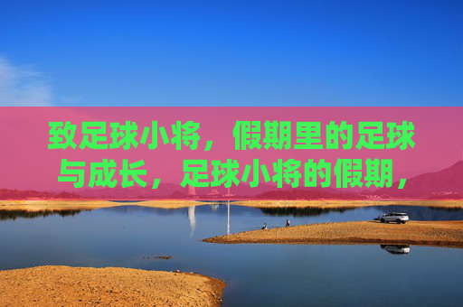 致足球小将,假期里的足球与成长,足球小将的假期,绿茵场上的成长课