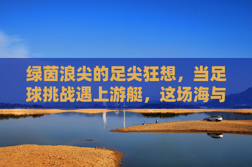 绿茵浪尖的足尖狂想，当足球挑战遇上游艇，这场海与梦的碰撞太上头！足尖踏浪，足球与游艇的海上狂想
