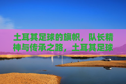 土耳其足球的旗帜,队长精神与传承之路,土耳其足球的旗帜,队长精神的传承之路
