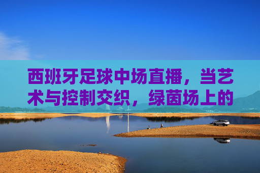西班牙足球中场直播,当艺术与控制交织,绿茵场上的中场大师课,西班牙中场,艺术与控制交织的大师课