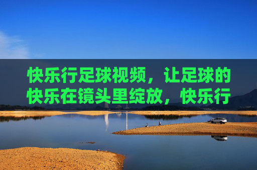 快乐行足球视频，让足球的快乐在镜头里绽放，快乐行足球视频，镜头绽放足球快乐
