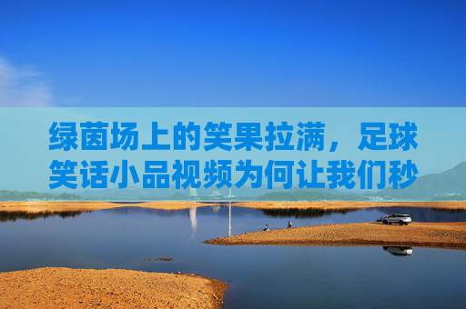 绿茵场上的笑果拉满，足球笑话小品视频为何让我们秒变快乐球迷？足球笑话小品，绿茵场上的快乐密码