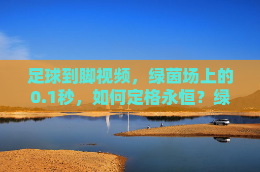 足球到脚视频,绿茵场上的0.1秒,如何定格永恒?绿茵瞬息,足球到脚的0.1秒,定格永恒
