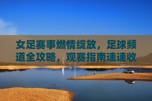 女足赛事燃情绽放，足球频道全攻略，观赛指南速速收藏！女足赛事燃情绽放！足球频道观赛全攻略，速速收藏！
