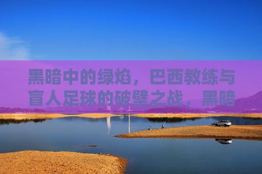 黑暗中的绿焰,巴西教练与盲人足球的破壁之战,黑暗中的破壁绿焰,巴西教练与盲人足球之战