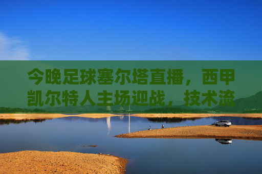 今晚足球塞尔塔直播，西甲凯尔特人主场迎战，技术流对决不容错过，西甲塞尔塔vs凯尔特人，技术流对决今晚直播