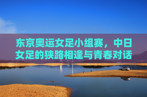 东京奥运女足小组赛,中日女足的狭路相逢与青春对话,东京奥运中日女足小组赛,狭路相逢的青春对话