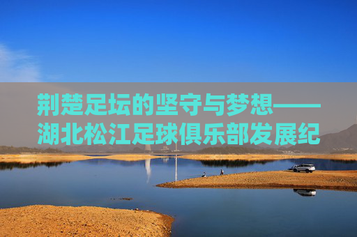 荆楚足坛的坚守与梦想——湖北松江足球俱乐部发展纪实，荆楚足坛的坚守与梦想——湖北松江足球俱乐部发展纪实