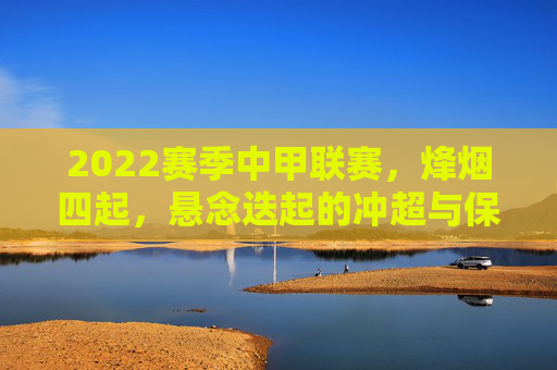2022赛季中甲联赛，烽烟四起，悬念迭起的冲超与保级大战，2022中甲联赛烽烟四起 冲超保级悬念迭起