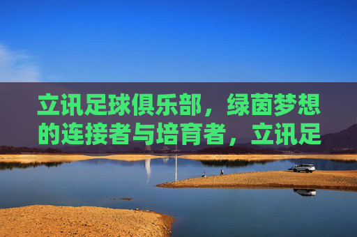 立讯足球俱乐部，绿茵梦想的连接者与培育者，立讯足球俱乐部，绿茵梦想的连接者与培育者