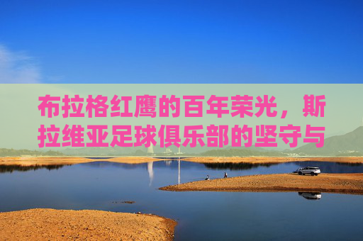 布拉格红鹰的百年荣光，斯拉维亚足球俱乐部的坚守与传承，布拉格双雄的百年荣光与坚守传承