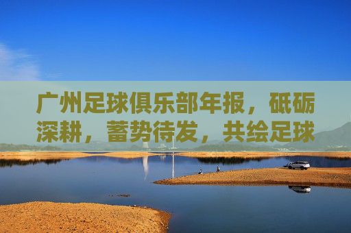 广州足球俱乐部年报，砥砺深耕，蓄势待发，共绘足球新未来，广州足球俱乐部年报，砥砺深耕蓄势待发 共绘足球新未来