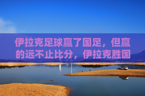 伊拉克足球赢了国足，但赢的远不止比分，伊拉克胜国足，赢的远不止比分