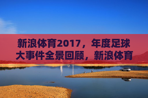 新浪体育2017,年度足球大事件全景回顾,新浪体育2017年度足球大事件全景回顾