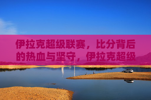 伊拉克超级联赛,比分背后的热血与坚守,伊拉克超级联赛,比分背后的热血与坚守