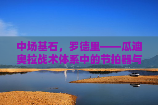 中场基石，罗德里——瓜迪奥拉战术体系中的节拍器与守护神，罗德里，瓜迪奥拉战术体系的中场基石、节拍器与守护神